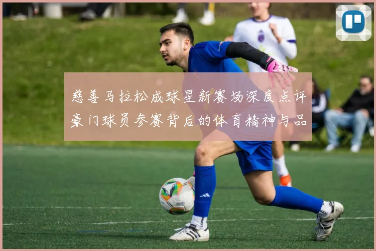 慈善马拉松成球星新赛场深度点评豪门球员参赛背后的体育精神与品牌价值双赢逻辑