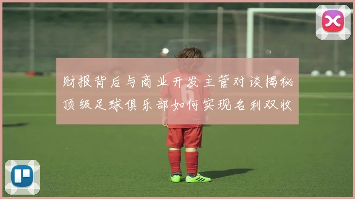 财报背后与商业开发主管对谈揭秘顶级足球俱乐部如何实现名利双收