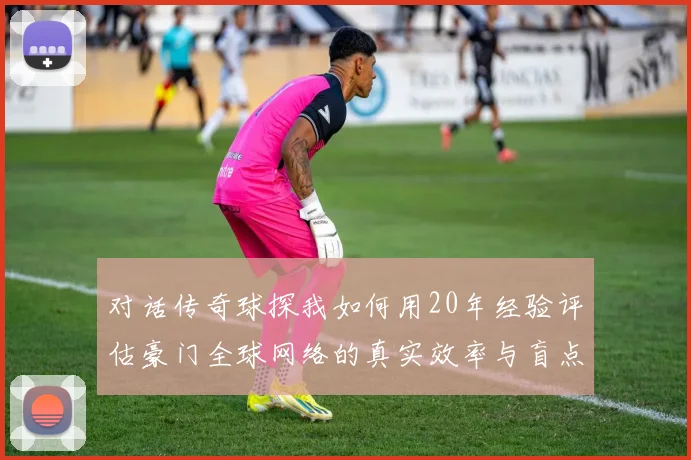 对话传奇球探我如何用20年经验评估豪门全球网络的真实效率与盲点
